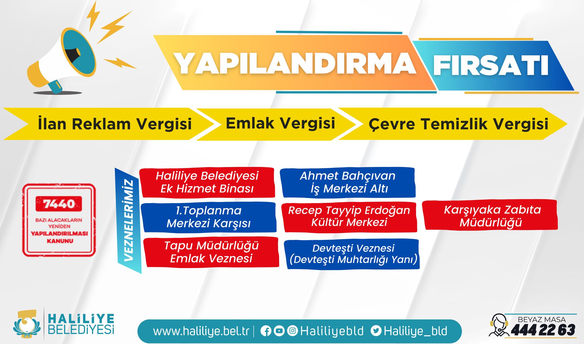 Bir şunu diyen bir yazı 'İlan Reklam Vergisi YAPILANDIRMA FIRSATI Emlak Vergisi 7440 7440 BAZI ALACAKLA Çevre Temizlik Vergisi Haliliye Belediyesi Ek Hizmet Binası LANDIRILMASI KANUNU Ahmet Bahçıvan İş Merkezi Altı 1.Toplanma Merkezi Karşısı Recep Tayyip Erdoğan Kültür Merkezi Tapu Müdürlüğü Emlak Veznesi Karşıyaka Zabita Müdürlüğü Devtești Veznesi (Devtești Muhtarlığı Yanı) HALİLİYE BELEDİYESİ www.haliliye.bel.tr Haliliyebld Haliliye_bld BEYAZ MASA 4442263' görseli olabilir